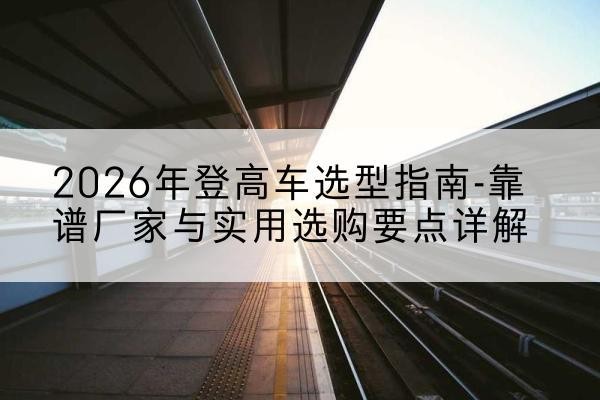 芒康登高车厂家推荐-2026年登高车选型指南-靠谱厂家与实用选购要点详解