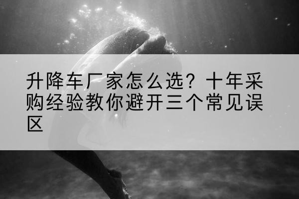 芒康升降车厂家-怎么选?十年采购经验教你避开三个常见误区