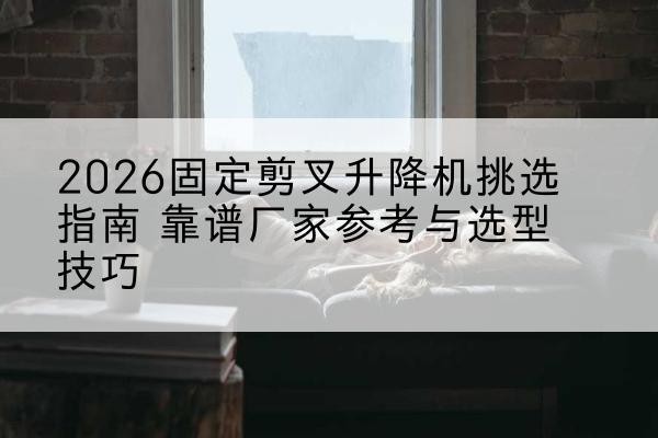 芒康固定剪叉升降机厂家推荐-2026固定剪叉升降机挑选指南 靠谱厂家参考与选型技巧