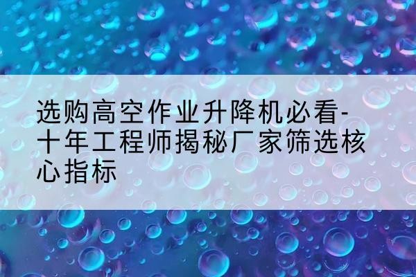 芒康高空作业升降机厂家推荐-选购高空作业升降机必看-十年工程师揭秘厂家筛选核心指标