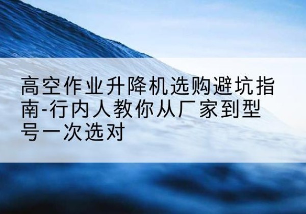 芒康升降平台厂家-高空作业升降机选购避坑指南-行内人教你从厂家到型号一次选对