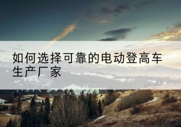 芒康电动登高车厂家-如何选择可靠的电动登高车生产厂家