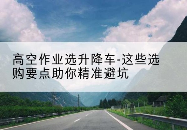 芒康升降车厂家-高空作业选升降车-这些选购要点助你*避坑