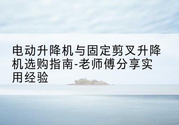 芒康电动升降机怎么选-电动升降机与固定剪叉升降机选购指南-老师傅分享实用经验