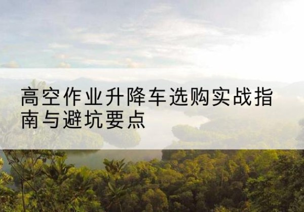 芒康升降车怎么选-高空作业升降车选购实战指南与避坑要点