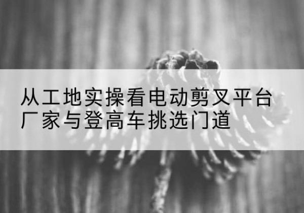 芒康电动剪叉升降平台厂家-从工地实操看电动剪叉平台厂家与登高车挑选门道
