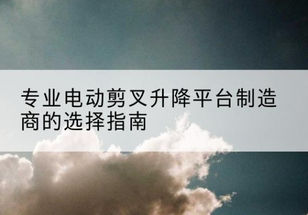 芒康电动剪叉升降平台厂家-专业电动剪叉升降平台制造商的选择指南