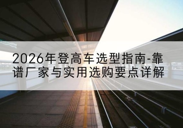 芒康登高车厂家推荐-2026年登高车选型指南-靠谱厂家与实用选购要点详解